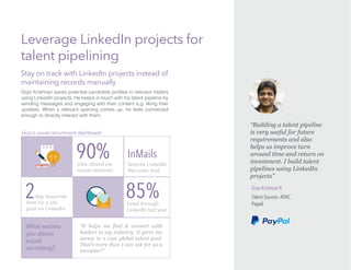 Gopi Krishnan R
Talent Sourcer- APAC
Paypal
Leverage LinkedIn projects for
talent pipelining
“Building a talent pipeline
is very useful for future
requirements and also
helps us improve turn
around time and return on
investment. I build talent
pipelines using LinkedIn
projects”
What excites
you about
social
recruiting?
“It helps me find & connect with
leaders in my industry. It gives me
access to a vast global talent pool.
That’s more than I can ask for as a
recruiter!”
jobs closed via
social networks
90%
2day response
time for a job
post on Linkedin
hired through
LinkedIn last year
85%
InMails
favorite LinkedIn
Recruiter tool
Stay on track with LinkedIn projects instead of
maintaining records manually
Gopi’s social recruitment dashboard
using LinkedIn projects. He keeps in touch with his talent pipeline by
sending messages and engaging with their content e.g. liking their
updates. When a relevant opening comes up, he feels connected
enough to directly interact with them.
 
