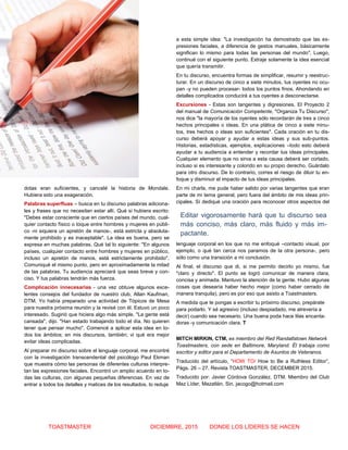 2 GUÍA PRÁCTICA
TOASTMASTER DICIEMBRE, 2015 DONDE LOS LÍDERES SE HACEN
dotas eran suficientes, y cancelé la historia de Mondale.
Hubiera sido una exageración.
Palabras superfluas – busca en tu discurso palabras adiciona-
les y frases que no necesitan estar allí. Qué si hubiera escrito:
"Debes estar consciente que en ciertos países del mundo, cual-
quier contacto físico o toque entre hombres y mujeres en públi-
co -ni siquiera un apretón de manos-, está estricta y absoluta-
mente prohibido y es inaceptable". La idea es buena, pero se
expresa en muchas palabras. Qué tal lo siguiente: "En algunos
países, cualquier contacto entre hombres y mujeres en público,
incluso un apretón de manos, está estrictamente prohibido".
Comuniqué el mismo punto, pero en aproximadamente la mitad
de las palabras. Tu audiencia apreciará que seas breve y con-
ciso. Y tus palabras tendrán más fuerza.
Complicación innecesarias - una vez obtuve algunos exce-
lentes consejos del fundador de nuestro club, Allan Kaufman,
DTM. Yo había preparado una actividad de Tópicos de Mesa
para nuestra próxima reunión y la revisé con él. Estuvo un poco
interesado. Sugirió que hiciera algo más simple. "La gente está
cansada", dijo. "Han estado trabajando todo el día. No quieren
tener que pensar mucho". Comencé a aplicar esta idea en to-
dos los ámbitos; en mis discursos, también; vi qué era mejor
evitar ideas complicadas.
Al preparar mi discurso sobre el lenguaje corporal, me encontré
con la investigación transcendental del psicólogo Paul Ekman
que muestra cómo las personas de diferentes culturas interpre-
tan las expresiones faciales. Encontró un amplio acuerdo en to-
das las culturas, con algunas pequeñas diferencias. En vez de
entrar a todos los detalles y matices de los resultados, lo reduje
a esta simple idea: "La investigación ha demostrado que las ex-
presiones faciales, a diferencia de gestos manuales, básicamente
significan lo mismo para todas las personas del mundo". Luego,
continué con el siguiente punto. Extraje solamente la idea esencial
que quería transmitir.
En tu discurso, encuentra formas de simplificar, resumir y reestruc-
turar. En un discurso de cinco a siete minutos, tus oyentes no ocu-
pan -y no pueden procesar- todos los puntos finos. Ahondando en
detalles complicados conducirá a tus oyentes a desconectarse.
Excursiones - Estas son tangentes y digresiones. El Proyecto 2
del manual de Comunicación Competente, "Organiza Tu Discurso",
nos dice "la mayoría de los oyentes sólo recordarán de tres a cinco
hechos principales o ideas. En una plática de cinco a siete minu-
tos, tres hechos o ideas son suficientes". Cada oración en tu dis-
curso deberá apoyar y ayudar a estas ideas y sus sub-puntos.
Historias, estadísticas, ejemplos, explicaciones –todo esto deberá
ayudar a tu audiencia a entender y recordar tus ideas principales.
Cualquier elemento que no sirva a esta causa deberá ser cortado,
incluso si es interesante y colorido en su propio derecho. Guárdalo
para otro discurso. De lo contrario, corres el riesgo de diluir tu en-
foque y disminuir el impacto de tus ideas principales.
En mi charla, me pude haber salido por varias tangentes que eran
parte de mi tema general, pero fuera del ámbito de mis ideas prin-
cipales. Sí dediqué una oración para reconocer otros aspectos del
lenguaje corporal en los que no me enfoqué –contacto visual, por
ejemplo, o qué tan cerca nos paramos de la otra persona-, pero
sólo como una transición a mi conclusión.
Al final, el discurso que di, si me permito decirlo yo mismo, fue
"claro y directo". El punto se logró comunicar de manera clara,
concisa y animada. Mantuvo la atención de la gente. Hubo algunas
cosas que desearía haber hecho mejor (como haber cerrado de
manera tranquila), pero es por eso que asisto a Toastmasters.
A medida que te pongas a escribir tu próximo discurso, prepárate
para podarlo. Y sé agresivo (incluso despiadado, me atrevería a
decir) cuando sea necesario. Una buena poda hace lilas encanta-
doras -y comunicación clara. T
MITCH MIRKIN, CTM, es miembro del Red Randallstown Network
Toastmasters, con sede en Baltimore, Maryland. Él trabaja como
escritor y editor para el Departamento de Asuntos de Veteranos.
Traducido del artículo, “HOW TO/ How to Be a Ruthless Editor”,
Págs. 26 – 27. Revista TOASTMASTER, DECEMBER 2015.
Traducido por: Javier Córdova González, DTM. Miembro del Club
Maz Líder, Mazatlán, Sin. jacogo@hotmail.com
Editar vigorosamente hará que tu discurso sea
más conciso, más claro, más fluido y más im-
pactante.
 