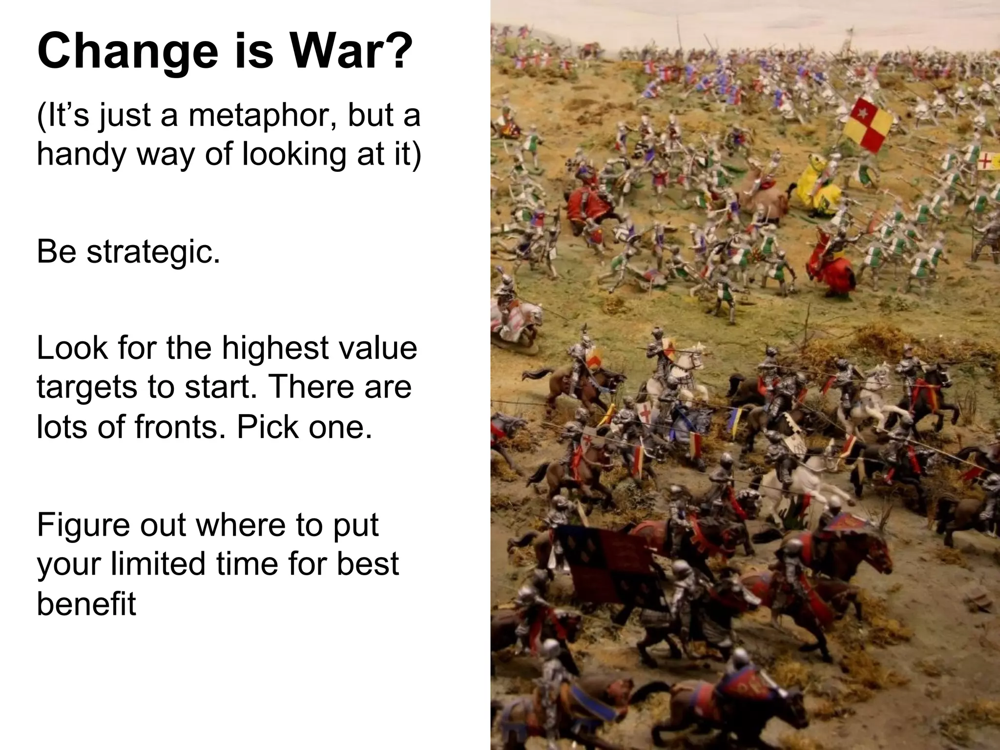Change is War?
(It’s just a metaphor, but a
handy way of looking at it)
Be strategic.
Look for the highest value
targets to start. There are
lots of fronts. Pick one.
Figure out where to put
your limited time for best
benefit

 
