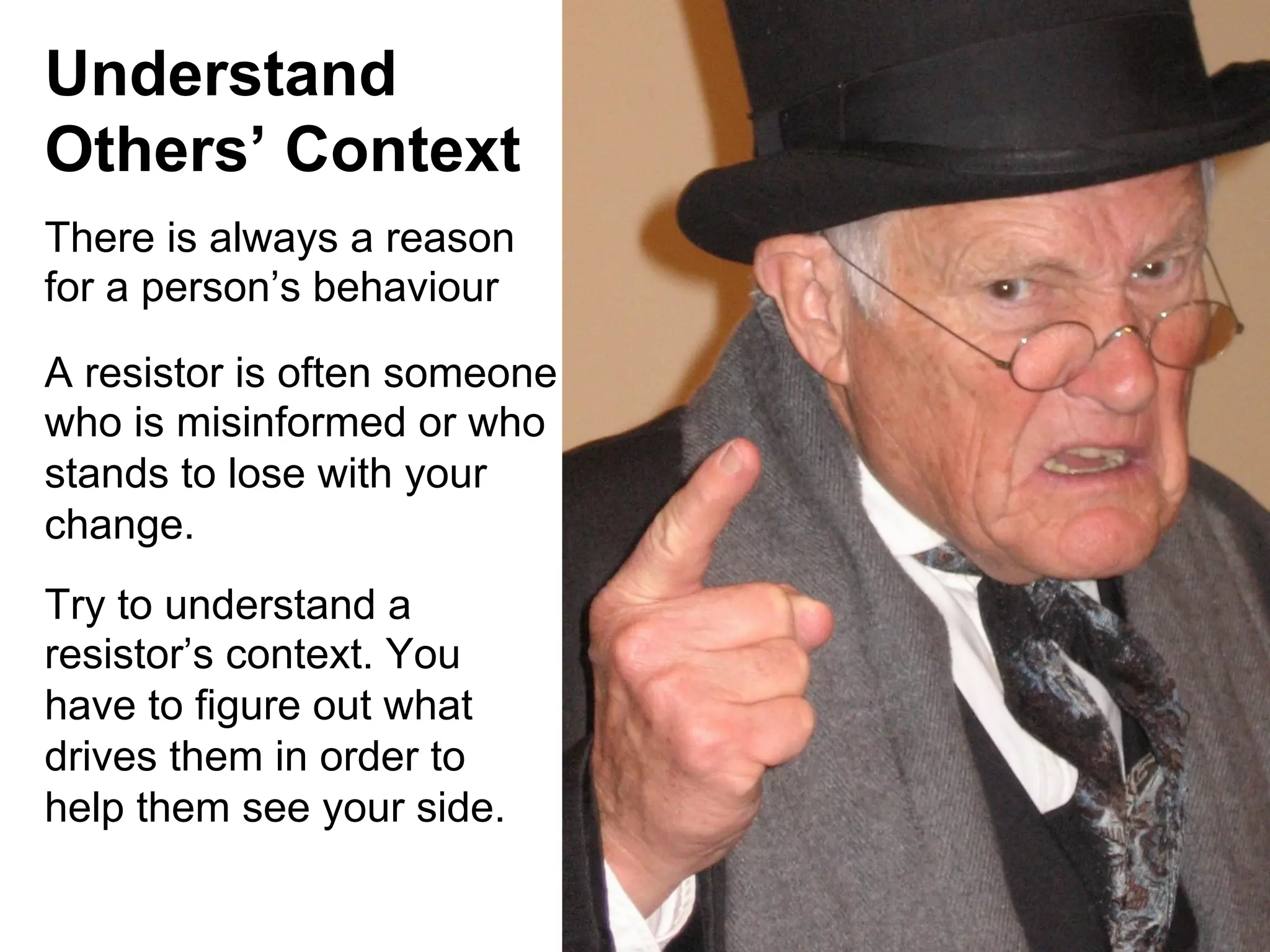 Understand
Others’ Context
There is always a reason
for a person’s behaviour
A resistor is often someone
who is misinformed or who
stands to lose with your
change.
Try to understand a
resistor’s context. You
have to figure out what
drives them in order to
help them see your side.

 