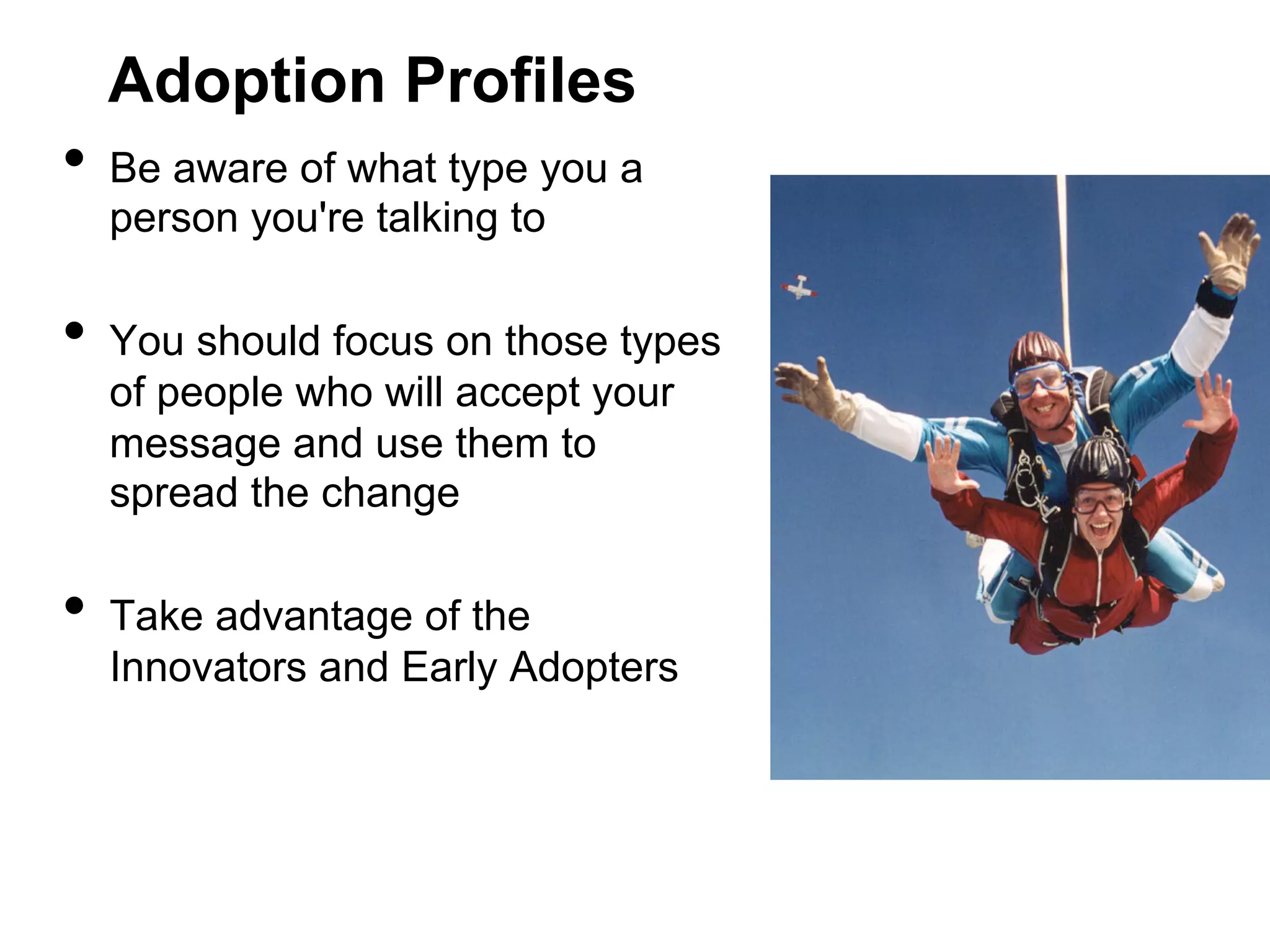 Adoption Profiles

•  Be aware of what type you a
person you're talking to

•  You should focus on those types
of people who will accept your
message and use them to
spread the change

•  Take advantage of the

Innovators and Early Adopters

 