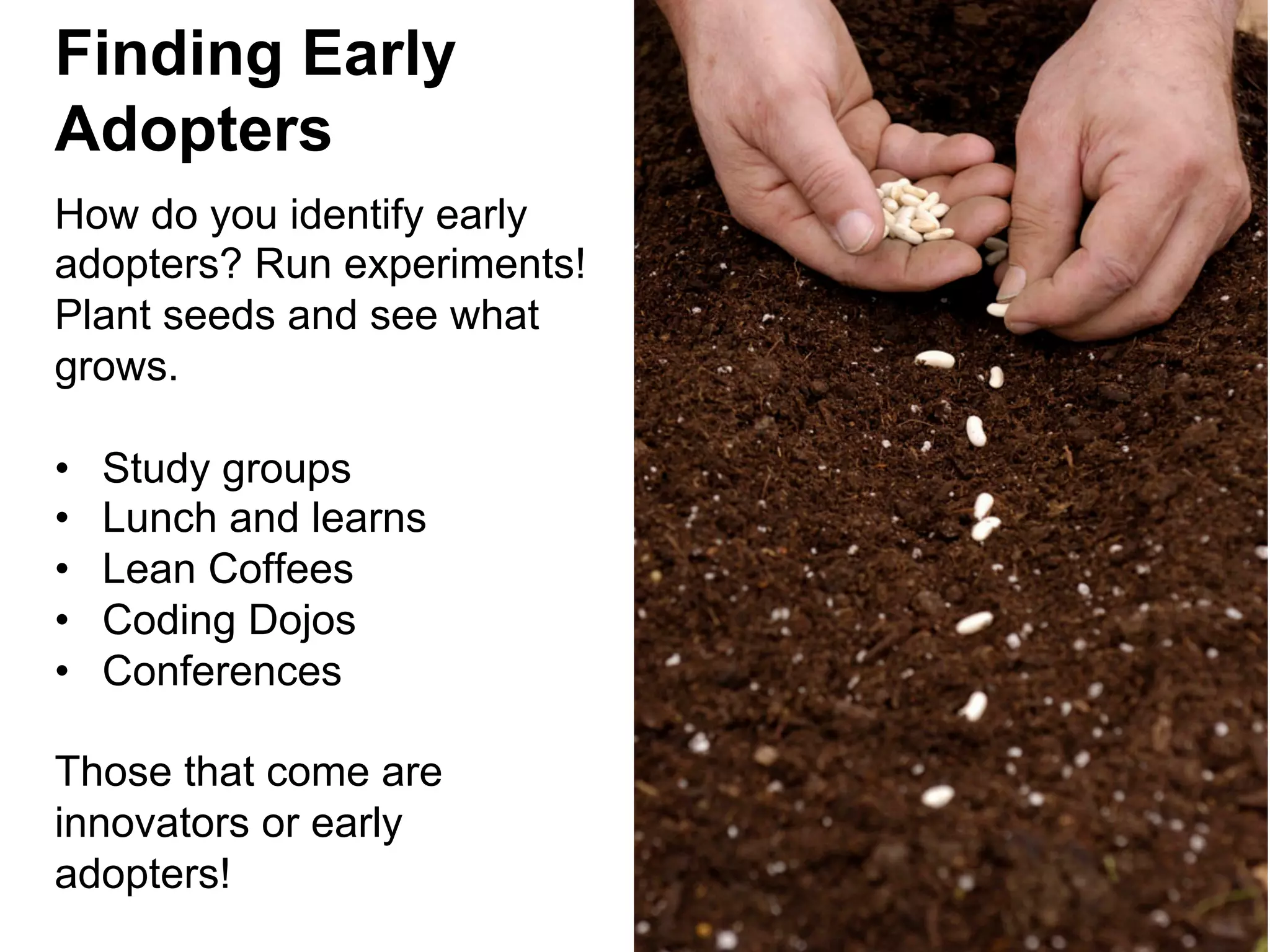 Finding Early
Adopters
How do you identify early
adopters? Run experiments!
Plant seeds and see what
grows.
• 
• 
• 
• 
• 

Study groups
Lunch and learns
Lean Coffees
Coding Dojos
Conferences

Those that come are
innovators or early
adopters!

 