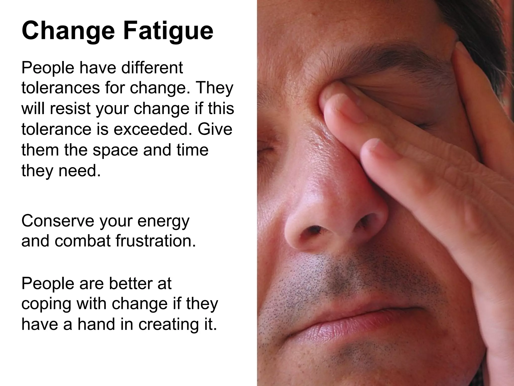 Change Fatigue
People have different
tolerances for change. They
will resist your change if this
tolerance is exceeded. Give
them the space and time
they need.
Conserve your energy
and combat frustration.
People are better at
coping with change if they
have a hand in creating it.

 