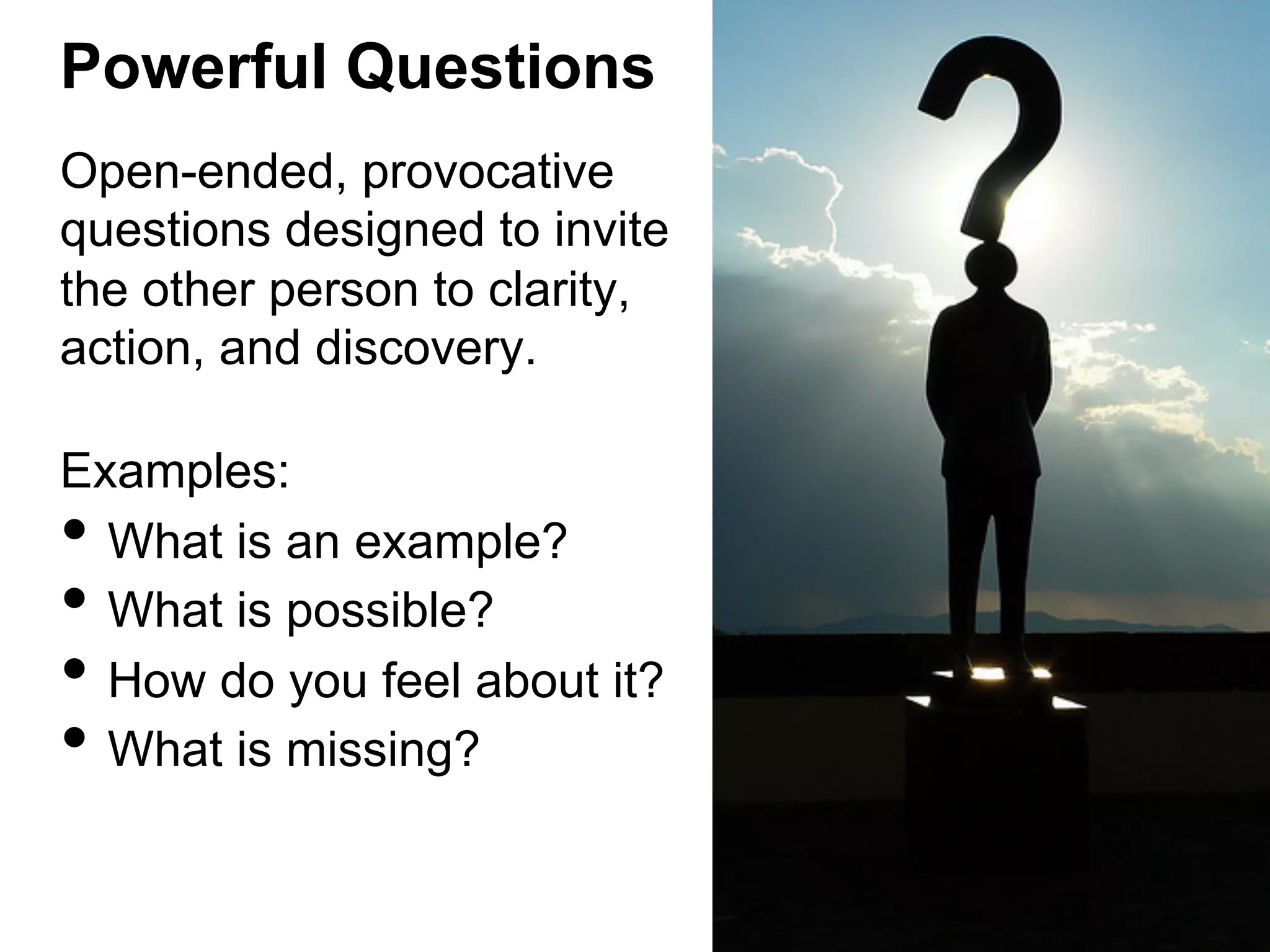 Powerful Questions
Open-ended, provocative
questions designed to invite
the other person to clarity,
action, and discovery.
Examples:
What is an example?
What is possible?
How do you feel about it?
What is missing?

• 
• 
• 
• 

 