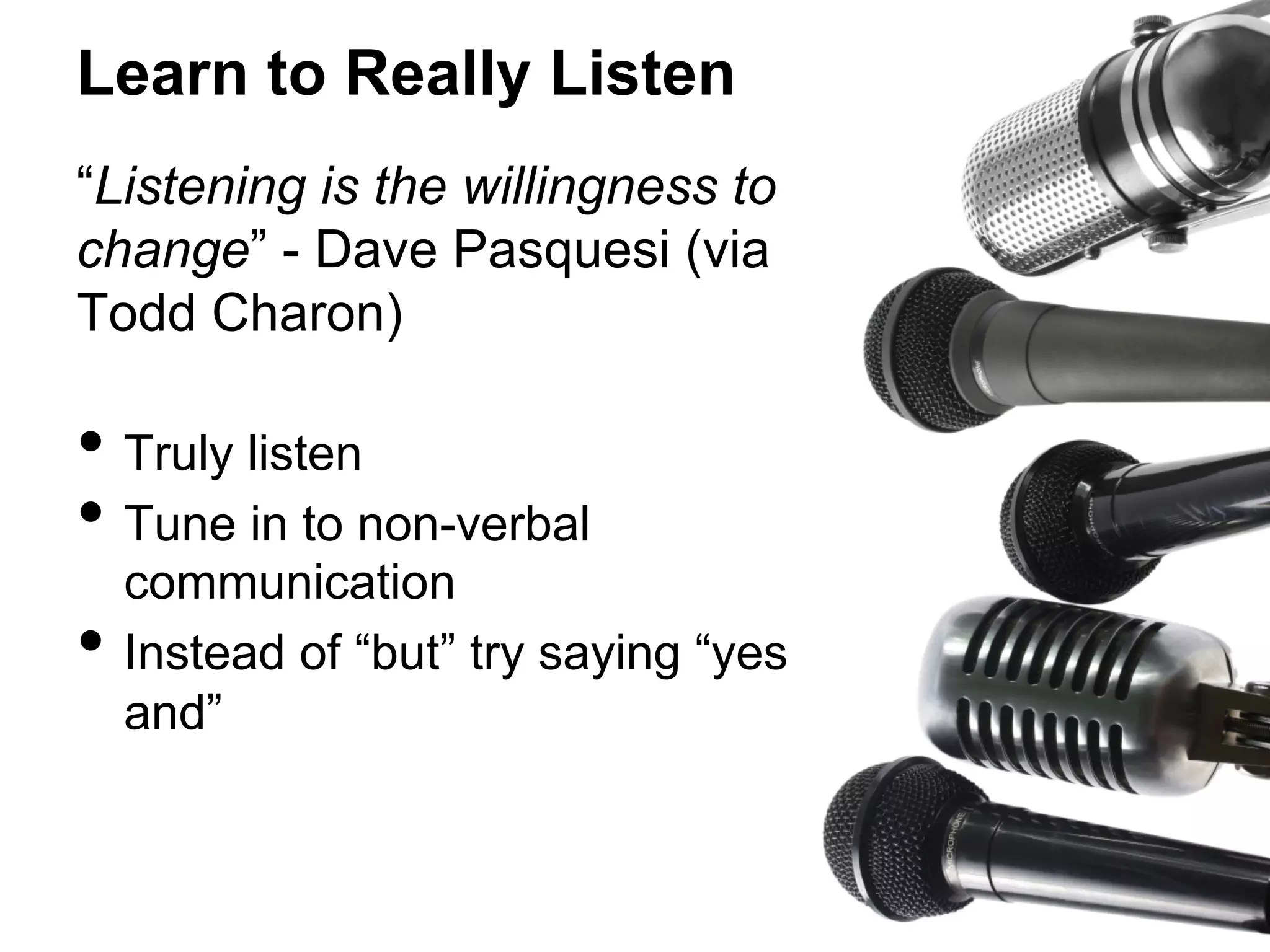 Learn to Really Listen
“Listening is the willingness to
change” - Dave Pasquesi (via
Todd Charon)

•  Truly listen
•  Tune in to non-verbal
• 

communication
Instead of “but” try saying “yes
and”

 
