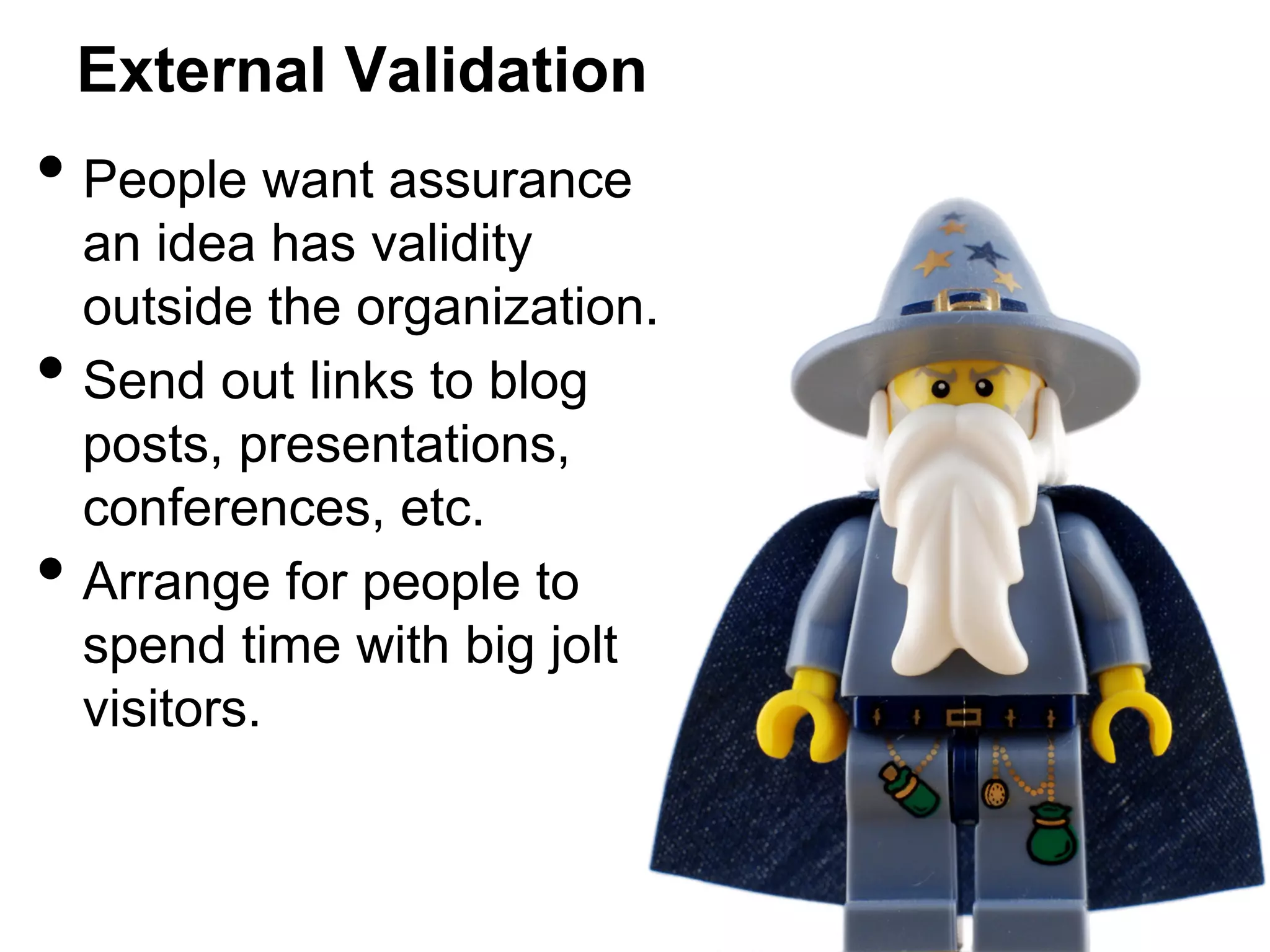 External Validation

•  People want assurance
• 
• 

an idea has validity
outside the organization.
Send out links to blog
posts, presentations,
conferences, etc.
Arrange for people to
spend time with big jolt
visitors.

 