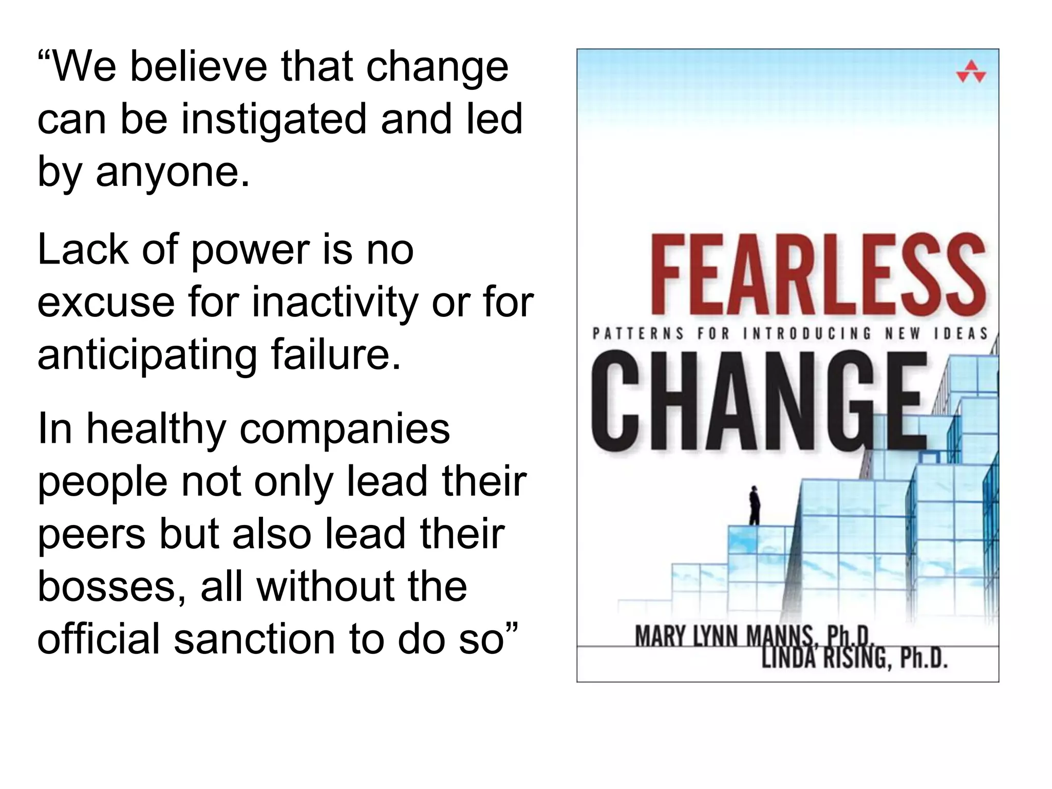 “We believe that change
can be instigated and led
by anyone.
Lack of power is no
excuse for inactivity or for
anticipating failure.
In healthy companies
people not only lead their
peers but also lead their
bosses, all without the
official sanction to do so”

 