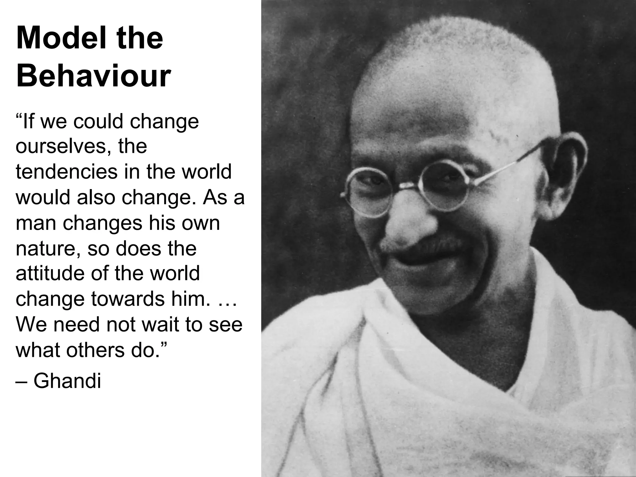 Model the
Behaviour
“If we could change
ourselves, the
tendencies in the world
would also change. As a
man changes his own
nature, so does the
attitude of the world
change towards him. …
We need not wait to see
what others do.”
– Ghandi

 