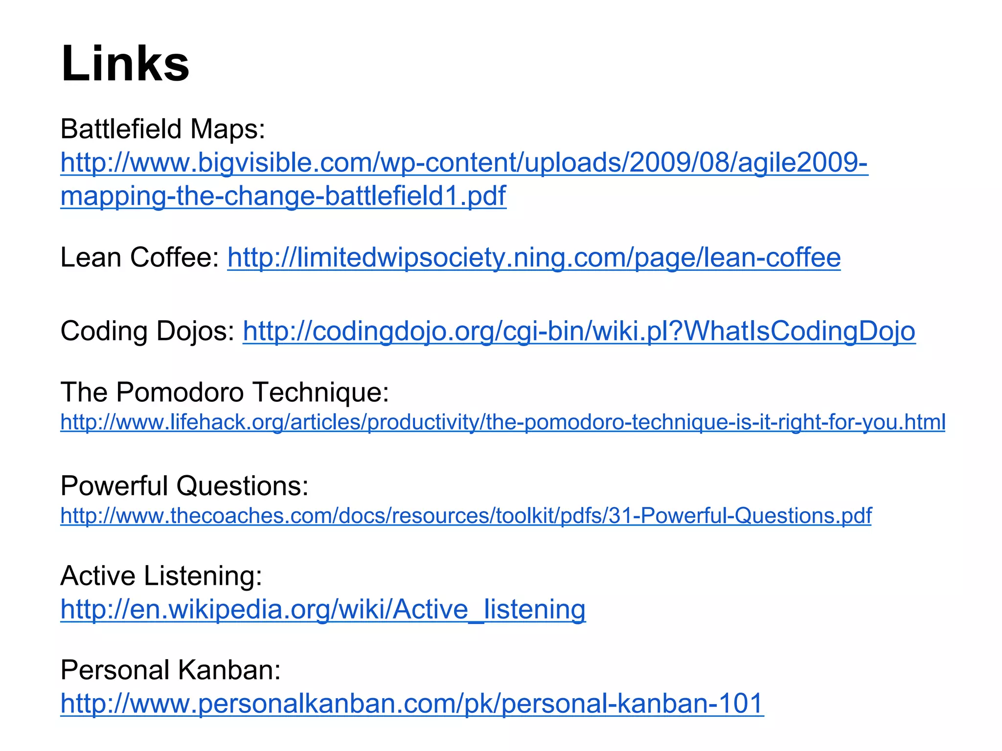 Links
Battlefield Maps:
http://www.bigvisible.com/wp-content/uploads/2009/08/agile2009mapping-the-change-battlefield1.pdf
Lean Coffee: http://limitedwipsociety.ning.com/page/lean-coffee
Coding Dojos: http://codingdojo.org/cgi-bin/wiki.pl?WhatIsCodingDojo
The Pomodoro Technique:
http://www.lifehack.org/articles/productivity/the-pomodoro-technique-is-it-right-for-you.html

Powerful Questions:
http://www.thecoaches.com/docs/resources/toolkit/pdfs/31-Powerful-Questions.pdf

Active Listening:
http://en.wikipedia.org/wiki/Active_listening
Personal Kanban:
http://www.personalkanban.com/pk/personal-kanban-101

 