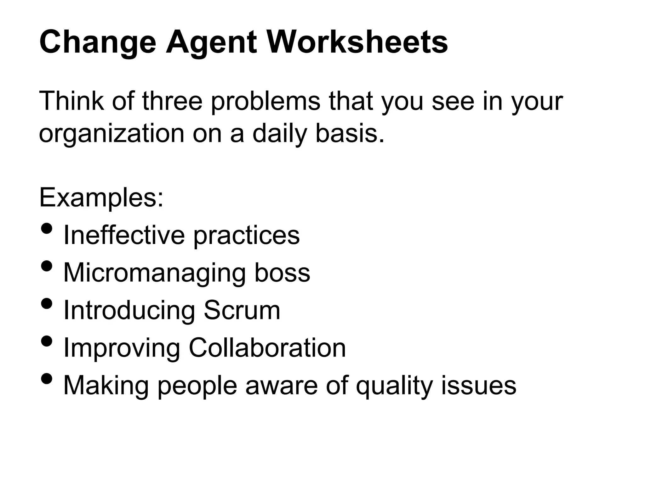 Change Agent Worksheets
Think of three problems that you see in your
organization on a daily basis.
Examples:
Ineffective practices
Micromanaging boss
Introducing Scrum
Improving Collaboration
Making people aware of quality issues

• 
• 
• 
• 
• 

 