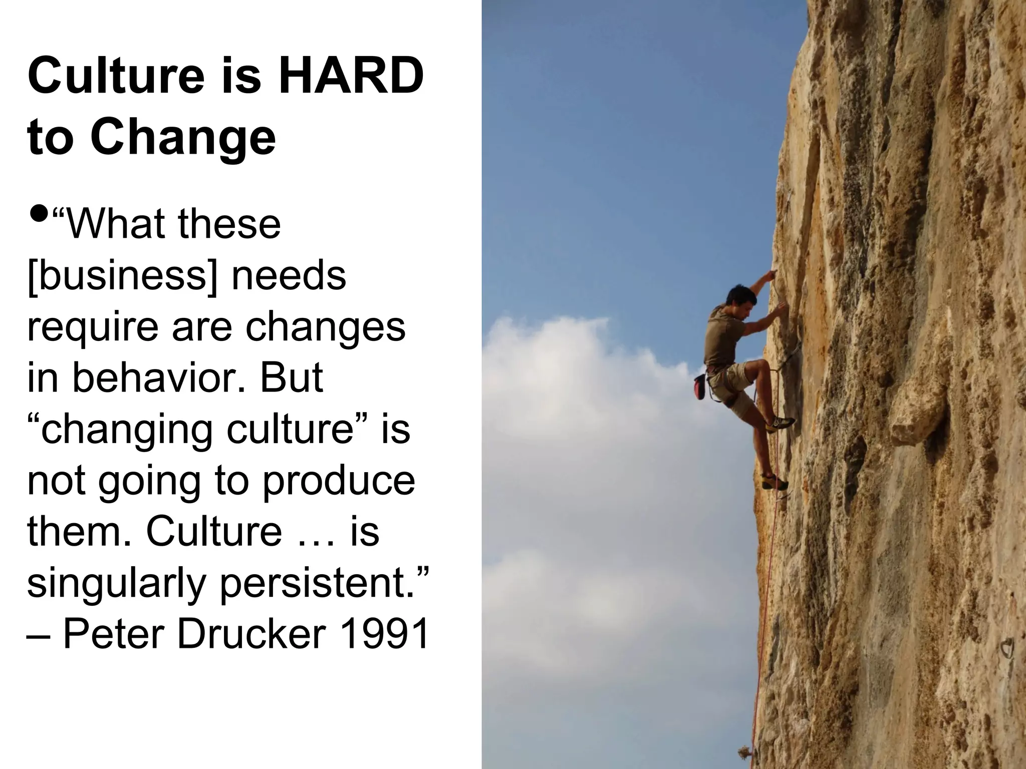 Culture is HARD
to Change

• “What these

[business] needs
require are changes
in behavior. But
“changing culture” is
not going to produce
them. Culture … is
singularly persistent.”
– Peter Drucker 1991

 