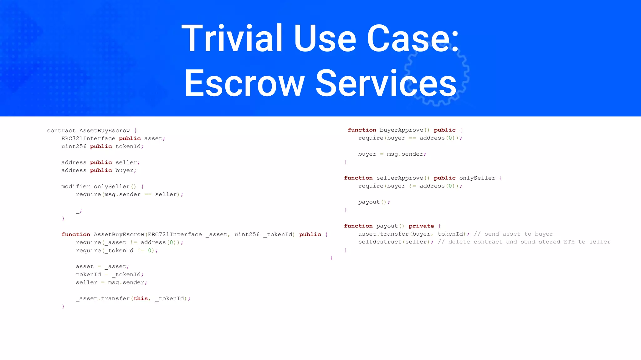 Trivial Use Case:
Escrow Services
contract AssetBuyEscrow {
ERC721Interface public asset;
uint256 public tokenId;
address public seller;
address public buyer;
modifier onlySeller() {
require(msg.sender == seller);
_;
}
function AssetBuyEscrow(ERC721Interface _asset, uint256 _tokenId) public {
require(_asset != address(0));
require(_tokenId != 0);
asset = _asset;
tokenId = _tokenId;
seller = msg.sender;
_asset.transfer(this, _tokenId);
}
function buyerApprove() public {
require(buyer == address(0));
buyer = msg.sender;
}
function sellerApprove() public onlySeller {
require(buyer != address(0));
payout();
}
function payout() private {
asset.transfer(buyer, tokenId); // send asset to buyer
selfdestruct(seller); // delete contract and send stored ETH to seller
}
}
 