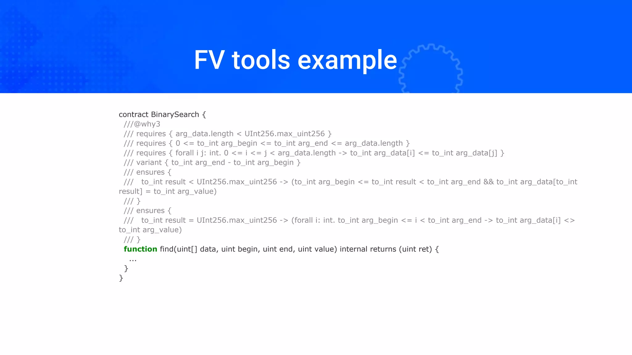 FV tools example
contract BinarySearch {
///@why3
/// requires { arg_data.length < UInt256.max_uint256 }
/// requires { 0 <= to_int arg_begin <= to_int arg_end <= arg_data.length }
/// requires { forall i j: int. 0 <= i <= j < arg_data.length -> to_int arg_data[i] <= to_int arg_data[j] }
/// variant { to_int arg_end - to_int arg_begin }
/// ensures {
/// to_int result < UInt256.max_uint256 -> (to_int arg_begin <= to_int result < to_int arg_end && to_int arg_data[to_int
result] = to_int arg_value)
/// }
/// ensures {
/// to_int result = UInt256.max_uint256 -> (forall i: int. to_int arg_begin <= i < to_int arg_end -> to_int arg_data[i] <>
to_int arg_value)
/// }
function find(uint[] data, uint begin, uint end, uint value) internal returns (uint ret) {
...
}
}
 