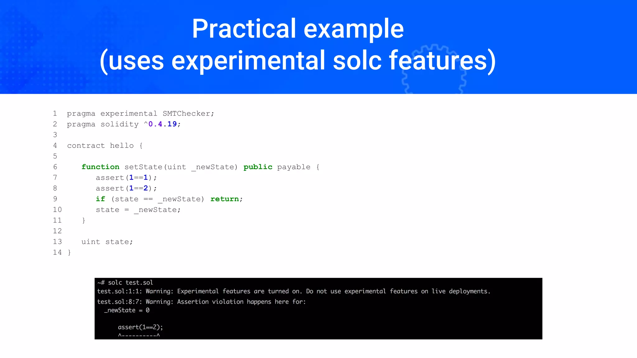 Practical example
(uses experimental solc features)
1 pragma experimental SMTChecker;
2 pragma solidity ^0.4.19;
3
4 contract hello {
5
6 function setState(uint _newState) public payable {
7 assert(1==1);
8 assert(1==2);
9 if (state == _newState) return;
10 state = _newState;
11 }
12
13 uint state;
14 }
 