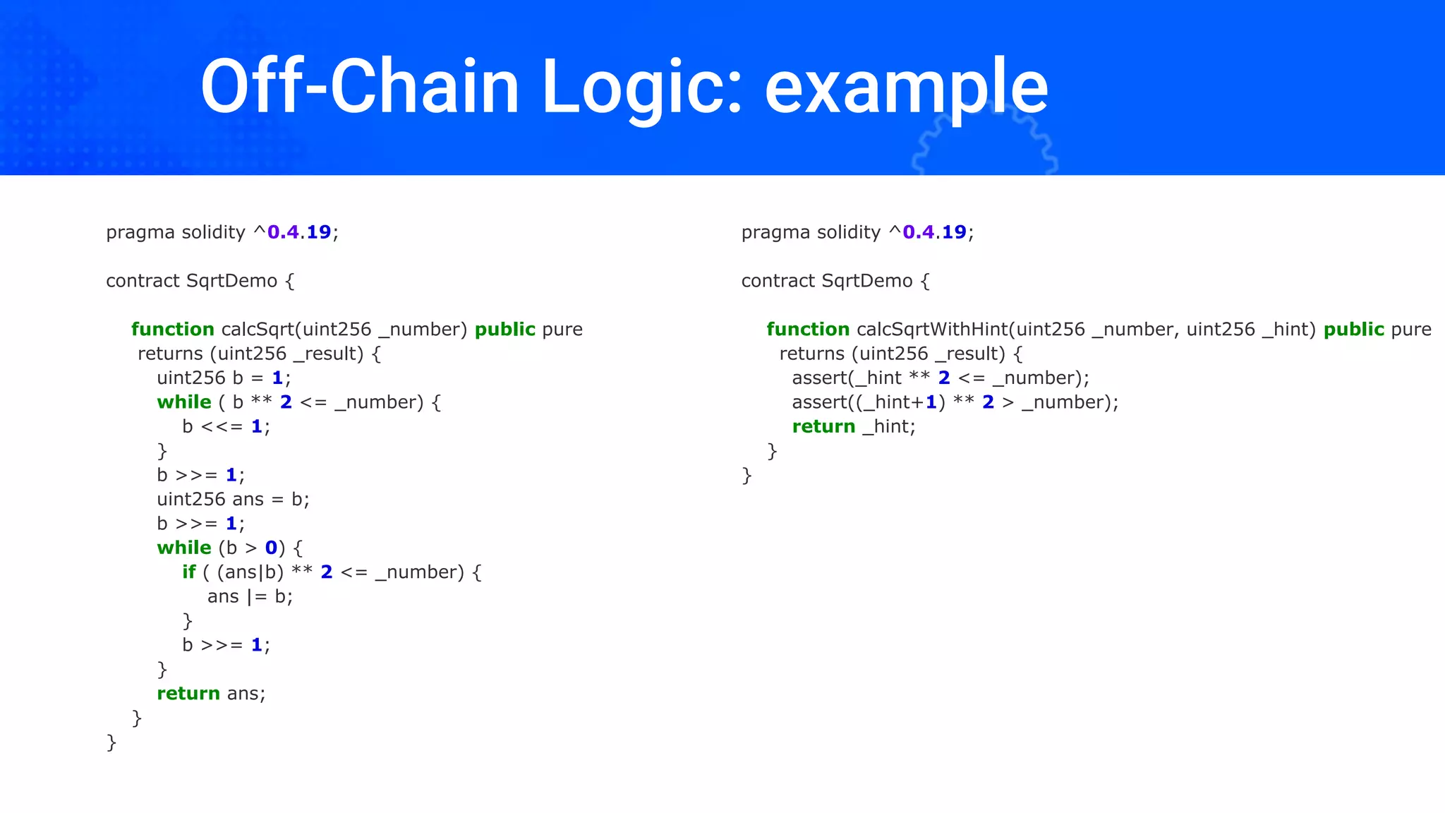 Off-Chain Logic: example
pragma solidity ^0.4.19;
contract SqrtDemo {
function calcSqrt(uint256 _number) public pure
returns (uint256 _result) {
uint256 b = 1;
while ( b ** 2 <= _number) {
b <<= 1;
}
b >>= 1;
uint256 ans = b;
b >>= 1;
while (b > 0) {
if ( (ans|b) ** 2 <= _number) {
ans |= b;
}
b >>= 1;
}
return ans;
}
}
pragma solidity ^0.4.19;
contract SqrtDemo {
function calcSqrtWithHint(uint256 _number, uint256 _hint) public pure
returns (uint256 _result) {
assert(_hint ** 2 <= _number);
assert((_hint+1) ** 2 > _number);
return _hint;
}
}
 