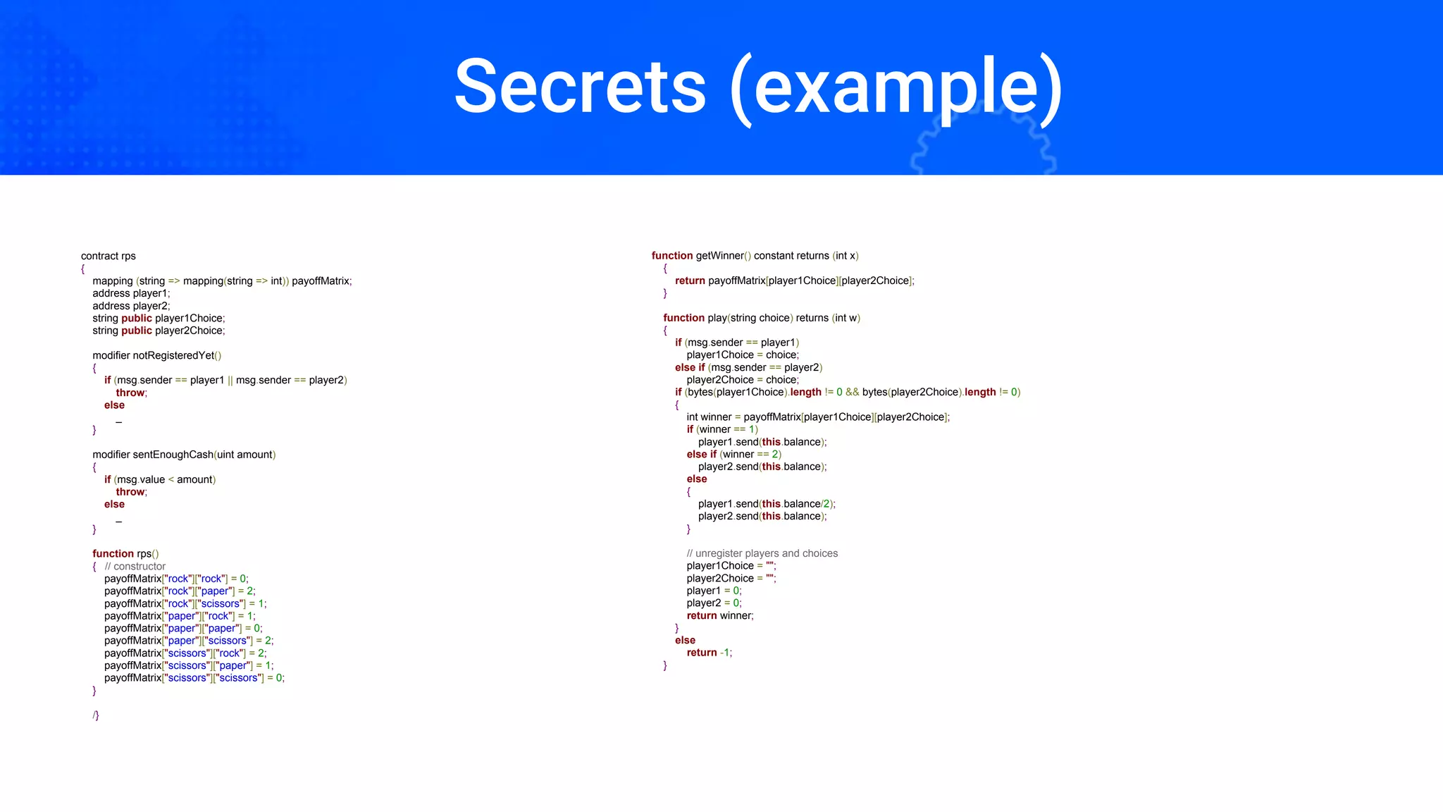 Secrets (example)
contract rps
{
mapping (string => mapping(string => int)) payoffMatrix;
address player1;
address player2;
string public player1Choice;
string public player2Choice;
modifier notRegisteredYet()
{
if (msg.sender == player1 || msg.sender == player2)
throw;
else
_
}
modifier sentEnoughCash(uint amount)
{
if (msg.value < amount)
throw;
else
_
}
function rps()
{ // constructor
payoffMatrix["rock"]["rock"] = 0;
payoffMatrix["rock"]["paper"] = 2;
payoffMatrix["rock"]["scissors"] = 1;
payoffMatrix["paper"]["rock"] = 1;
payoffMatrix["paper"]["paper"] = 0;
payoffMatrix["paper"]["scissors"] = 2;
payoffMatrix["scissors"]["rock"] = 2;
payoffMatrix["scissors"]["paper"] = 1;
payoffMatrix["scissors"]["scissors"] = 0;
}
/}
function getWinner() constant returns (int x)
{
return payoffMatrix[player1Choice][player2Choice];
}
function play(string choice) returns (int w)
{
if (msg.sender == player1)
player1Choice = choice;
else if (msg.sender == player2)
player2Choice = choice;
if (bytes(player1Choice).length != 0 && bytes(player2Choice).length != 0)
{
int winner = payoffMatrix[player1Choice][player2Choice];
if (winner == 1)
player1.send(this.balance);
else if (winner == 2)
player2.send(this.balance);
else
{
player1.send(this.balance/2);
player2.send(this.balance);
}
// unregister players and choices
player1Choice = "";
player2Choice = "";
player1 = 0;
player2 = 0;
return winner;
}
else
return -1;
}
Secrets (example)
 