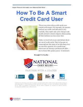 Helpful Financial Information from National Debt Relief …
How To Be A Smart
Credit Card User
There was a time when credit cards were
treated with respect. For example, my parents
had just one credit card and used it very
carefully. They made only a few charges each
month and were almost religious about paying
off their balances on time every time.
Today, we tend to be more nonchalant about
our use of credit cards. They’ve become so
commonplace that many of us take them way
too much for granted. As a result many
Americans are having a problem with debt –
due to those little plastic pieces (Continued)
Brought To You By:
 