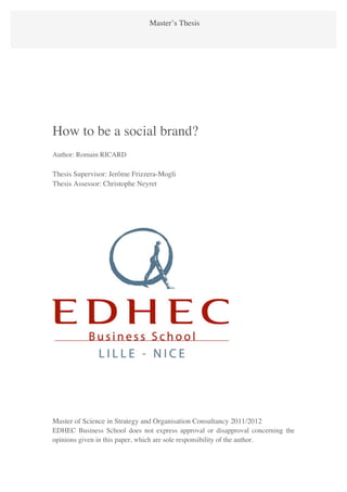Romain RICARD                  Master’s Thesis
How to be a social brand?                                                  1




How to be a social brand?
Author: Romain RICARD

Thesis Supervisor: Jerôme Frizzera-Mogli
Thesis Assessor: Christophe Neyret




Master of Science in Strategy and Organisation Consultancy 2011/2012
EDHEC Business School does not express approval or disapproval concerning the
opinions given in this paper, which are sole responsibility of the author.
 