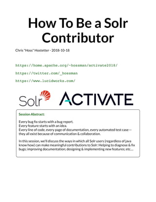 How To Be a Solr
Contributor
Chris "Hoss" Hostetter - 2018-10-18
https://home.apache.org/~hossman/activate2018/
https://twitter.com/_hossman
https://www.lucidworks.com/
Session Abstract:
Every bug ﬁx starts with a bug report.
Every feature starts with an idea.
Every line of code, every page of documentation, every automated test case --
they all exist because of communication & collaboration.
In this session, we'll discuss the ways in which all Solr users (regardless of java
know how) can make meaningful contributions to Solr: Helping to diagnose & ﬁx
bugs; improving documentation; designing & implementing new features; etc....
 