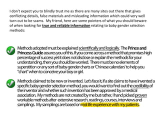I don't expect you to blindly trust me as there are many sites out there that gives
conflicting details, false materials and misleading information which could very well
turn out to be scams. My friend, here are some pointers of what you should beware
of when looking for true and reliable information relating to baby gender selection
methods:
 