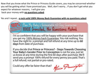Now that you know what the Prince or Princess Guide covers, you may be concerned whether
you will be getting what I have promised you. Well, don't worry... if you don't get what you
expect for whatever reasons, I will give you
back your money with no questions asked.
Yes and I repeat.. a rock solid 100% Money Back Guarantee with no questions asked.
 