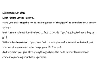 Date: 9 August 2013
Dear Future Loving Parents,
Have you ever longed for that "missing piece of the jigsaw" to complete your dream
family?
Isn't it scary to leave it entirely up to fate to decide if you're going to have a boy or
girl?
Will you be devastated if you can't find the one piece of information that will put
your mind at ease and help change your life forever?
And wouldn't you give almost anything to have the odds in your favor when it
comes to planning your baby's gender?
 