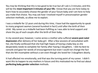You may be thinking that this is too good to be true but all I ask is 3 minutes; and this
will be the most important 3 minutes of your life. I know that you are here today to
learn how to accurately choose the gender of your future baby and I am here to help
you make that choice. You may ask how I involved myself in preconception gender
selection methods, so allow me to explain.
I was a midwife for 12 years and during this time, I have had the opportunity to speak
to many pregnant women (several hundred in fact!) until after the birth of their
child. My career as a midwife had been fulfilling as I was able to lend support and
share the joy of each couple after the birth of their baby.
In my second year, however, I came across a mother who suffered severe post natal
depression after delivery of her baby girl. After a few sessions of consultation with
her, she finally confessed that she had high hopes of having a baby boy as she
desperately needs to complete her family after having 2 daughters. I did my best to
console and gave her words of encouragement but even I could not change the fact
that she felt incomplete without a son even though she loved her 3 daughters dearly.
It had affected me emotionally, and that was the turning point of my career. I didn't
want this to happen to any mothers in future and this motivated me to find out about
perfecting baby gender selection methods.
 