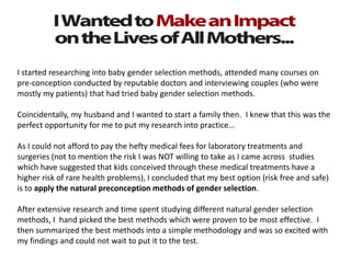 I started researching into baby gender selection methods, attended many courses on
pre-conception conducted by reputable doctors and interviewing couples (who were
mostly my patients) that had tried baby gender selection methods.
Coincidentally, my husband and I wanted to start a family then. I knew that this was the
perfect opportunity for me to put my research into practice...
As I could not afford to pay the hefty medical fees for laboratory treatments and
surgeries (not to mention the risk I was NOT willing to take as I came across studies
which have suggested that kids conceived through these medical treatments have a
higher risk of rare health problems), I concluded that my best option (risk free and safe)
is to apply the natural preconception methods of gender selection.
After extensive research and time spent studying different natural gender selection
methods, I hand picked the best methods which were proven to be most effective. I
then summarized the best methods into a simple methodology and was so excited with
my findings and could not wait to put it to the test.
 