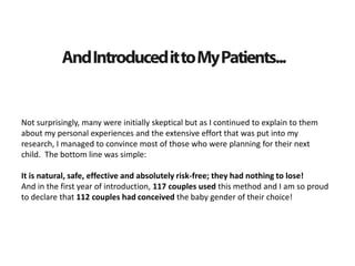 Not surprisingly, many were initially skeptical but as I continued to explain to them
about my personal experiences and the extensive effort that was put into my
research, I managed to convince most of those who were planning for their next
child. The bottom line was simple:
It is natural, safe, effective and absolutely risk-free; they had nothing to lose!
And in the first year of introduction, 117 couples used this method and I am so proud
to declare that 112 couples had conceived the baby gender of their choice!
 