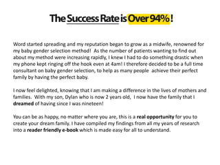 Word started spreading and my reputation began to grow as a midwife, renowned for
my baby gender selection method! As the number of patients wanting to find out
about my method were increasing rapidly, I knew I had to do something drastic when
my phone kept ringing off the hook even at 4am! I therefore decided to be a full time
consultant on baby gender selection, to help as many people achieve their perfect
family by having the perfect baby.
I now feel delighted, knowing that I am making a difference in the lives of mothers and
families. With my son, Dylan who is now 2 years old, I now have the family that I
dreamed of having since I was nineteen!
You can be as happy, no matter where you are, this is a real opportunity for you to
create your dream family. I have compiled my findings from all my years of research
into a reader friendly e-book which is made easy for all to understand.
 