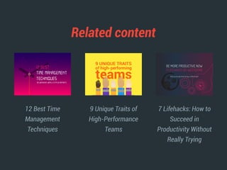 Related content
12 Best Time
Management
Techniques
9 Unique Traits of
High-Performance
Teams
7 Lifehacks: How to
Succeed in
Productivity Without
Really Trying
BY WEEKDONE WEEKLY STATUS REPORTS
12 BEST
TIME MANAGEMENT
TECHNIQUES
BE MORE PRODUCTIVE NOW
7 LIFEHACKS BY WEEKDONE
(that can be absorbed during a coffee break)
 
