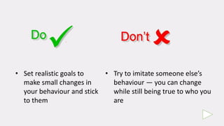 • Set realistic goals to
make small changes in
your behaviour and stick
to them
• Try to imitate someone else’s
behaviour — you can change
while still being true to who you
are
 