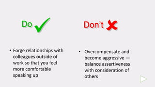 • Forge relationships with
colleagues outside of
work so that you feel
more comfortable
speaking up
• Overcompensate and
become aggressive —
balance assertiveness
with consideration of
others
 
