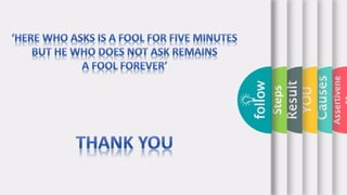Assertivene
Causes
YOU
Result
Steps
follow
It
Mostly
leads to
win-
win
situatio
n
Provide
yoursel
f more
value.
Helps
you
unleash
your full
potential
.
The Benefits of Learning to Be More Assertive
follow
 