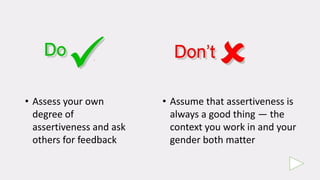 • Assess your own
degree of
assertiveness and ask
others for feedback
• Assume that assertiveness is
always a good thing — the
context you work in and your
gender both matter
 