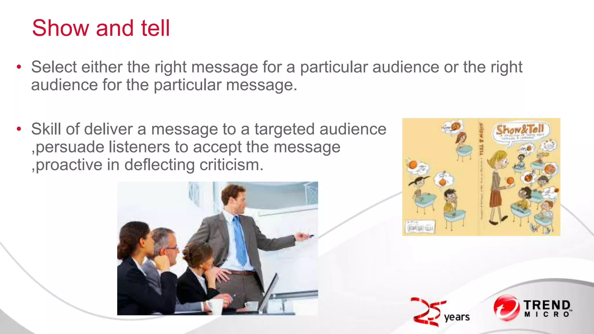 Show and tell
• Select either the right message for a particular audience or the right
audience for the particular message.
• Skill of deliver a message to a targeted audience
,persuade listeners to accept the message
,proactive in deflecting criticism.
 