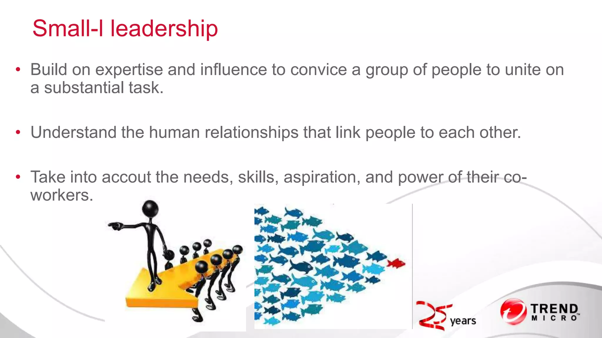 Small-l leadership
• Build on expertise and influence to convice a group of people to unite on
a substantial task.
• Understand the human relationships that link people to each other.
• Take into accout the needs, skills, aspiration, and power of their co-
workers.
 