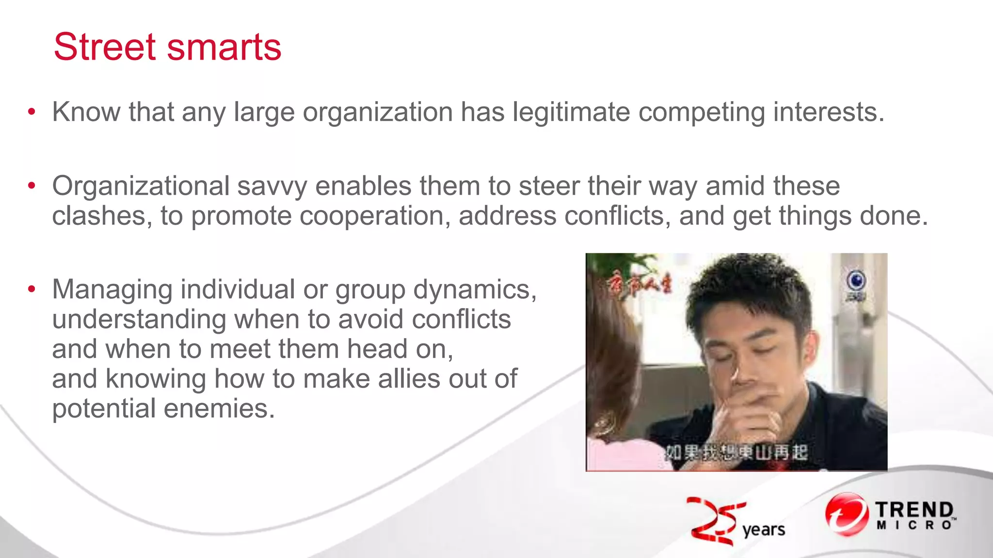 Street smarts
• Know that any large organization has legitimate competing interests.
• Organizational savvy enables them to steer their way amid these
clashes, to promote cooperation, address conflicts, and get things done.
• Managing individual or group dynamics,
understanding when to avoid conflicts
and when to meet them head on,
and knowing how to make allies out of
potential enemies.
 