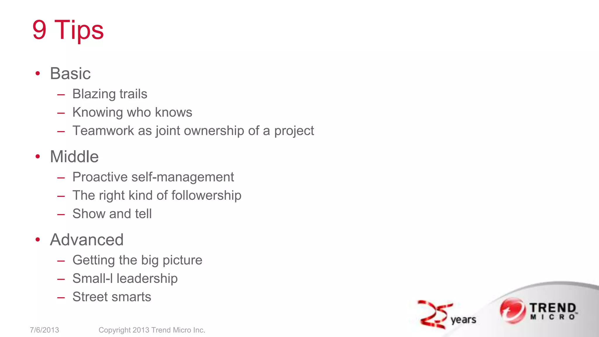 9 Tips
• Basic
– Blazing trails
– Knowing who knows
– Teamwork as joint ownership of a project
• Middle
– Proactive self-management
– The right kind of followership
– Show and tell
• Advanced
– Getting the big picture
– Small-l leadership
– Street smarts
7/6/2013 Copyright 2013 Trend Micro Inc.
 