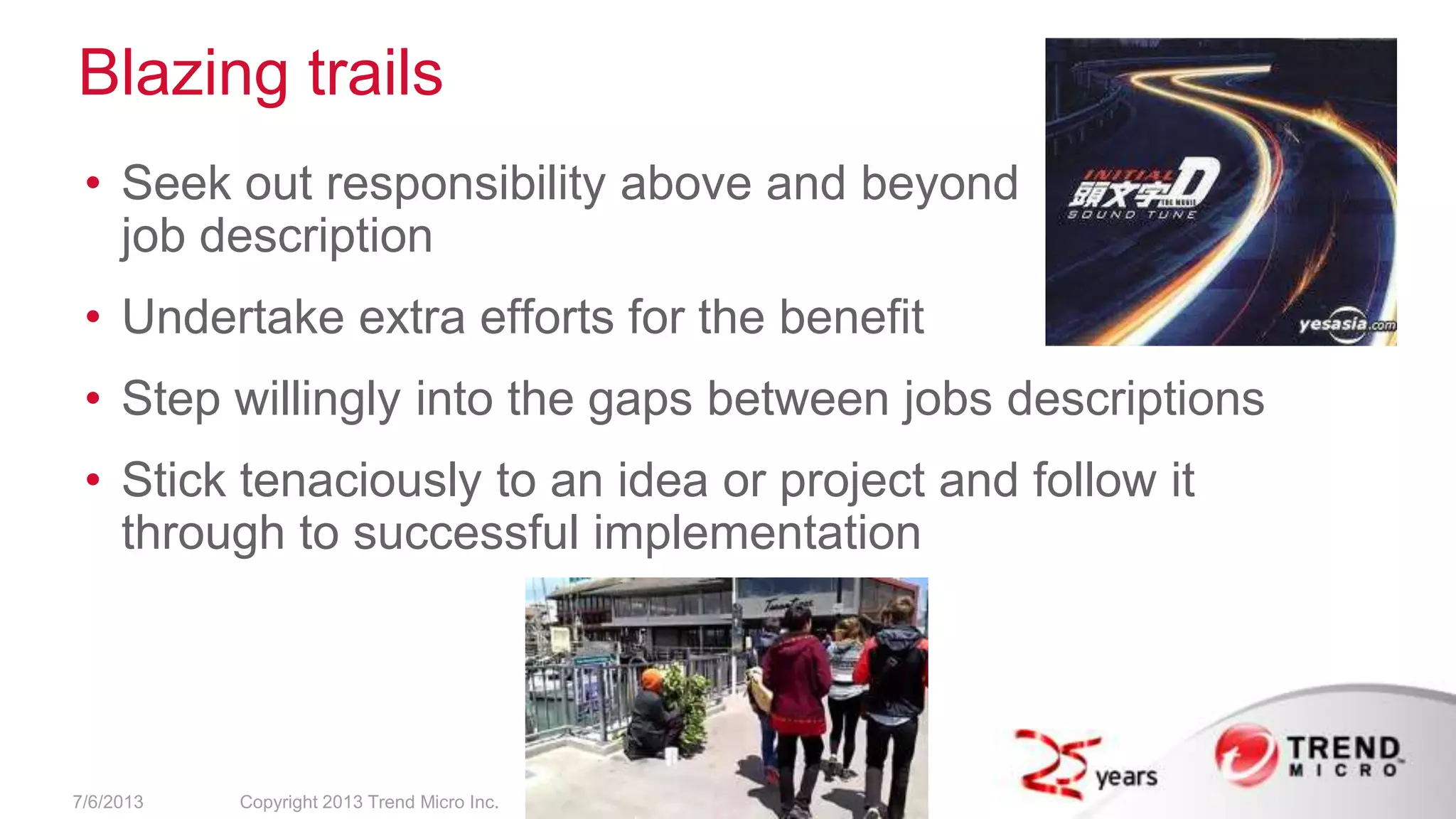 Blazing trails
• Seek out responsibility above and beyond
job description
• Undertake extra efforts for the benefit
• Step willingly into the gaps between jobs descriptions
• Stick tenaciously to an idea or project and follow it
through to successful implementation
7/6/2013 Copyright 2013 Trend Micro Inc.
 