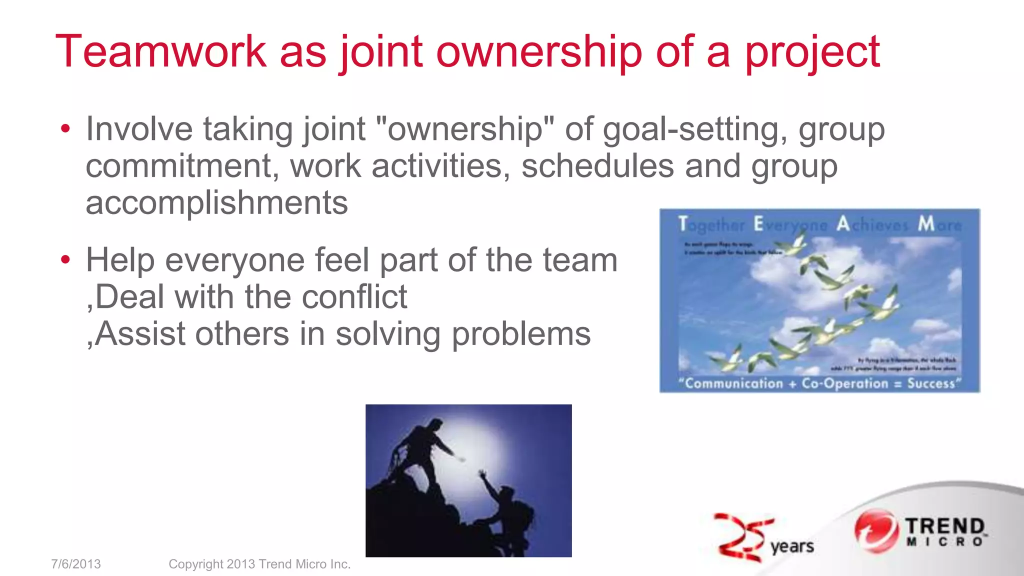 Teamwork as joint ownership of a project
• Involve taking joint "ownership" of goal-setting, group
commitment, work activities, schedules and group
accomplishments
• Help everyone feel part of the team
,Deal with the conflict
,Assist others in solving problems
7/6/2013 Copyright 2013 Trend Micro Inc.
 