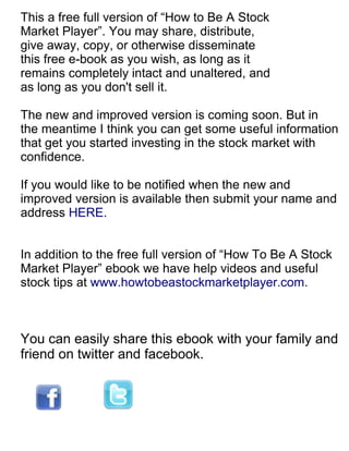 This a free full version of “How to Be A Stock
Market Player”. You may share, distribute,
give away, copy, or otherwise disseminate
this free e-book as you wish, as long as it
remains completely intact and unaltered, and
as long as you don't sell it.

The new and improved version is coming soon. But in
the meantime I think you can get some useful information
that get you started investing in the stock market with
confidence.

If you would like to be notified when the new and
improved version is available then submit your name and
address HERE.


In addition to the free full version of “How To Be A Stock
Market Player” ebook we have help videos and useful
stock tips at www.howtobeastockmarketplayer.com.



You can easily share this ebook with your family and
friend on twitter and facebook.
 