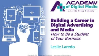 Building a Career in
Digital Advertising
and Media
How to Be a Student
of Your Business
Leslie Laredo
Copyright © 2018 Academy of Digital Media www.academyofdigitalmedia.com
A L a r e d o G r o u p C o m p a n y
 