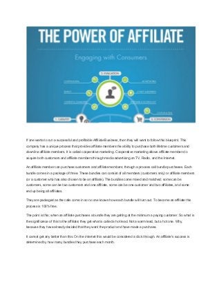 If one wants to run a successful and profitable Affiliate Business, then they will want to follow this blueprint. This
company has a unique process that provides affiliate members the ability to purchase both lifetime customers and
downline affiliate members. It is called cooperative marketing. Cooperative marketing allows affiliate members to
acquire both customers and affiliate members through media advertising on TV, Radio, and the Internet.
An affiliate member can purchase customers and affiliate members; through a process call bundle purchases. Each
bundle comes in a package of three. These bundles can consist of all members (customers only) or affiliate members
(or a customer who has also chosen to be an affiliate). The bundles come mixed and matched; some can be
customers, some can be two customers and one affiliate, some can be one customer and two affiliates, and some
end up being all affiliates.
They are packaged as the calls come in so no one knows how each bundle will turn out. To become an affiliate this
process is 100% free.
The point is this; when an affiliate purchases a bundle they are getting at the minimum a paying customer. So what is
the significance of this to the affiliate; they get what is called a hot lead. Not a warm lead, but a hot one. Why,
because they have already decided that they want the product and have made a purchase.
It cannot get any better than this. On the internet this would be considered a click through. An affiliate's success is
determined by how many bundles they purchase each month.
 
