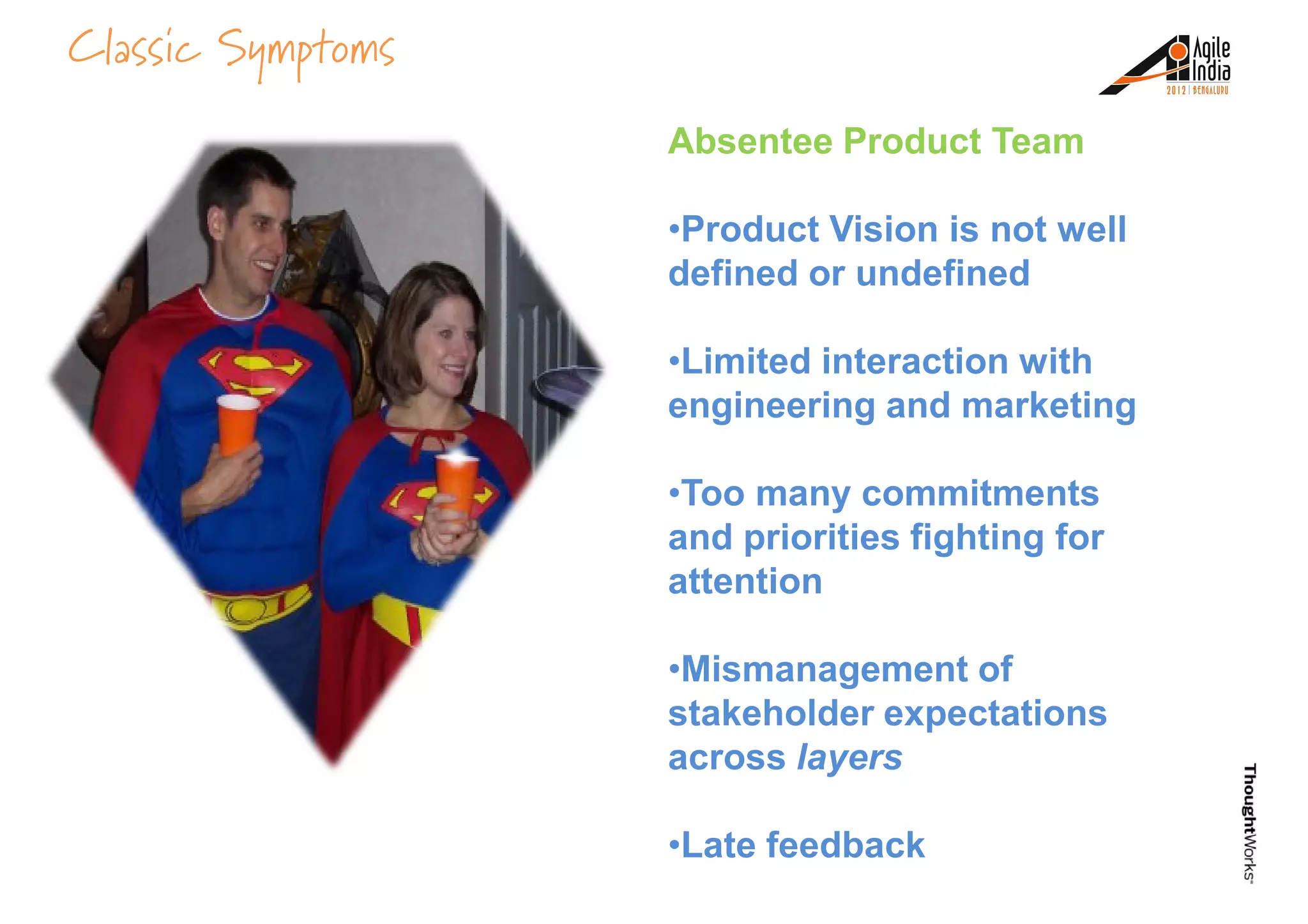 Classic Symptoms
Absentee Product Team
•Product Vision is not well
defined or undefined
•Limited interaction with
engineering and marketing
•Too many commitments
and priorities fighting for
attention
•Mismanagement of
stakeholder expectations
across layers
•Late feedback
 