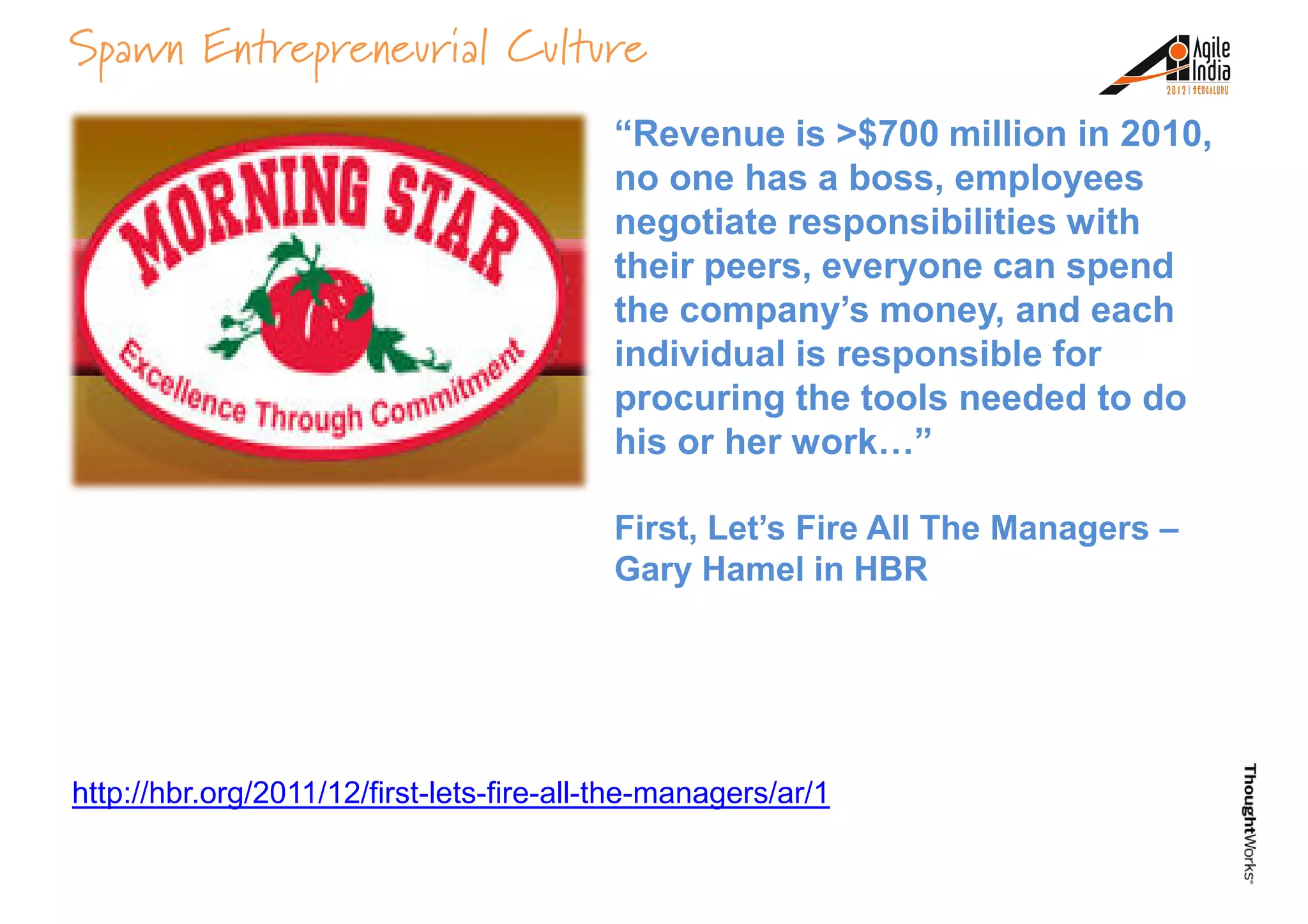 Spawn Entrepreneurial Culture
“Revenue is >$700 million in 2010,
no one has a boss, employees
negotiate responsibilities with
their peers, everyone can spend
the company’s money, and eachthe company’s money, and each
individual is responsible for
procuring the tools needed to do
his or her work…”
First, Let’s Fire All The Managers –
Gary Hamel in HBR
http://hbr.org/2011/12/first-lets-fire-all-the-managers/ar/1
 