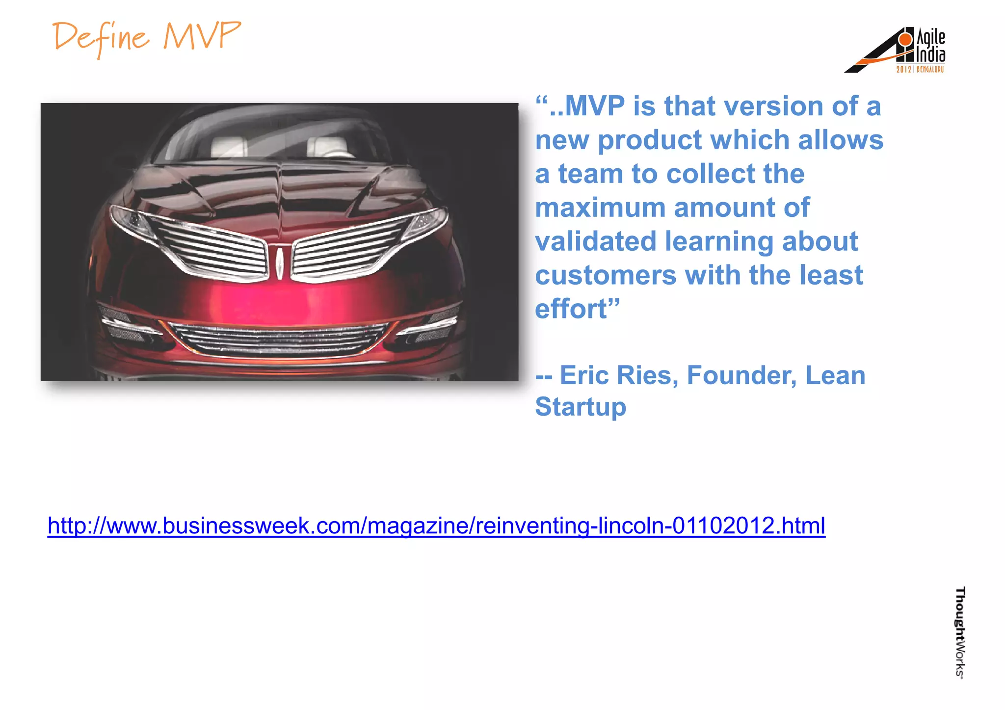 Define MVP
“..MVP is that version of a
new product which allows
a team to collect the
maximum amount of
validated learning aboutvalidated learning about
customers with the least
effort”
-- Eric Ries, Founder, Lean
Startup
http://www.businessweek.com/magazine/reinventing-lincoln-01102012.html
 