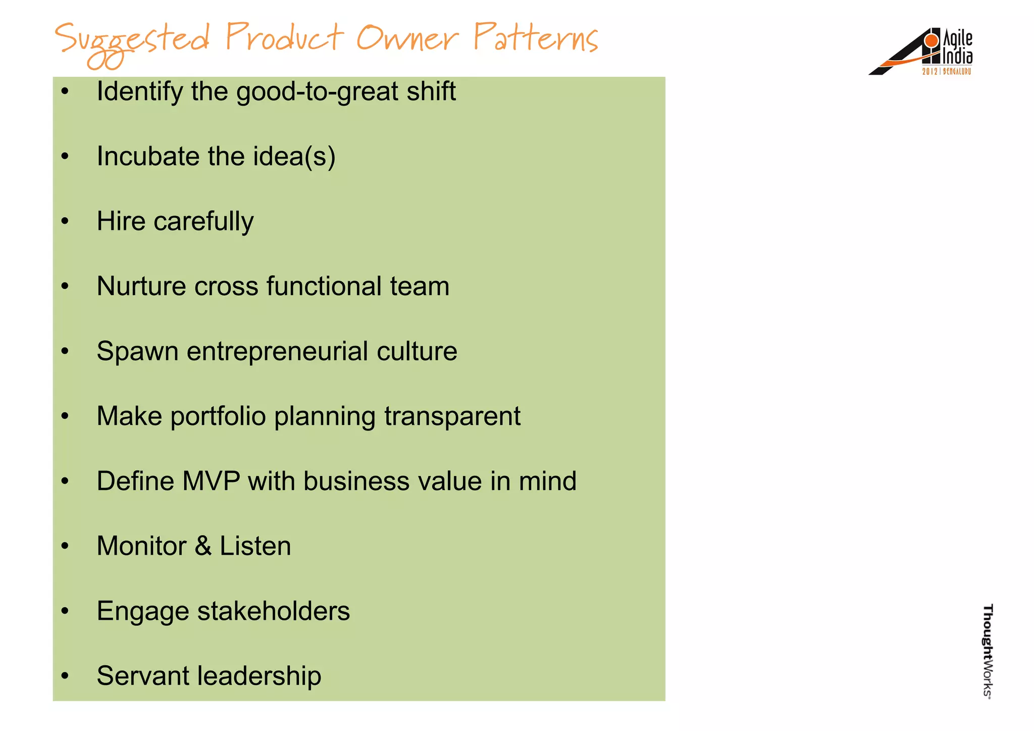 Suggested Product Owner Patterns
• Spheres of influence
• Organizational Model &
Culture
• Identify the good-to-great shift
• Incubate the idea(s)
• Hire carefully
• Business model validation
• Ignorance & Arrogance
• Nurture cross functional team
• Spawn entrepreneurial culture
• Make portfolio planning transparent
• Define MVP with business value in mind• Define MVP with business value in mind
• Monitor & Listen
• Engage stakeholders
• Servant leadership
 