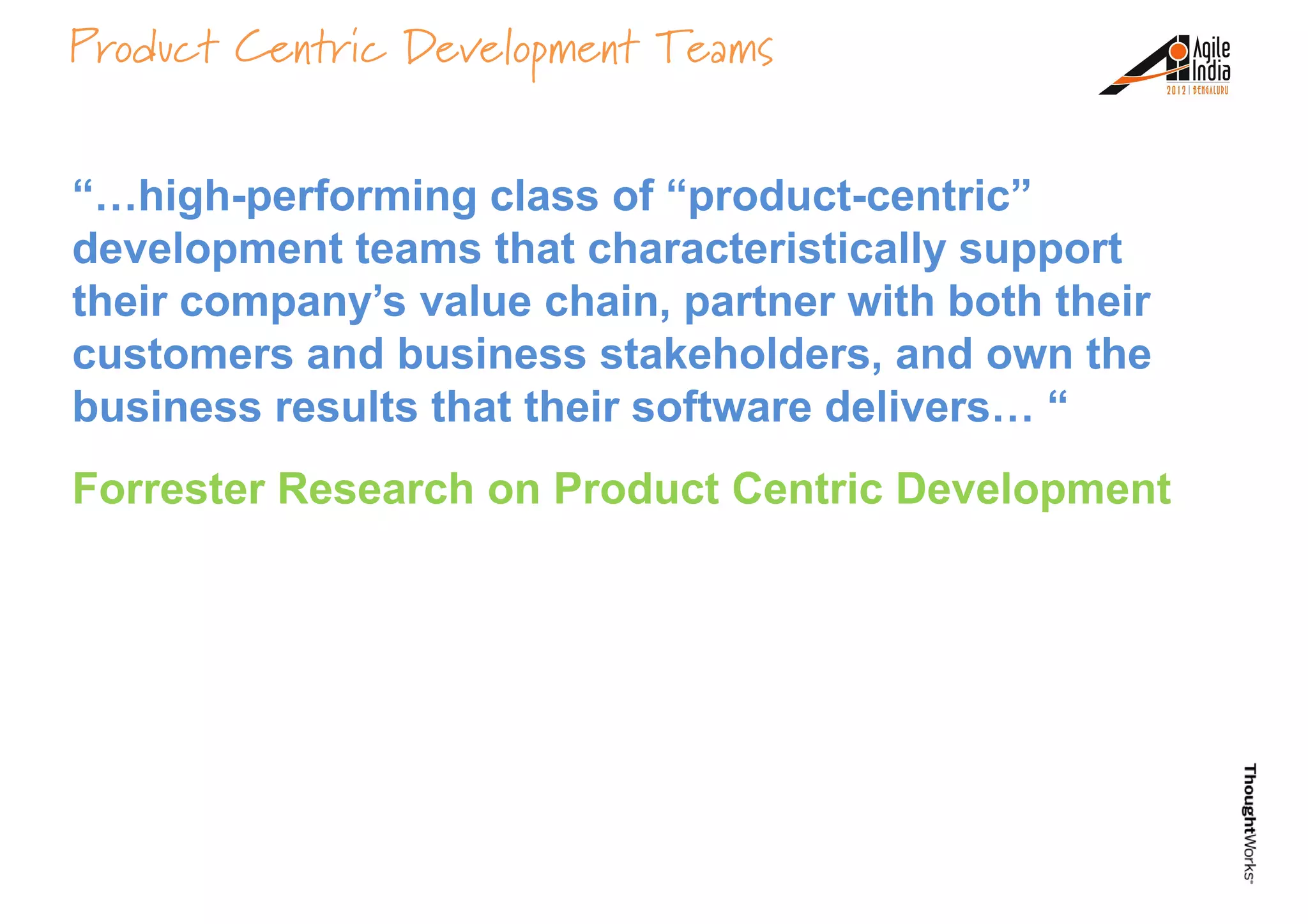 Product Centric Development Teams
“…high-performing class of “product-centric”
development teams that characteristically support
their company’s value chain, partner with both theirtheir company’s value chain, partner with both their
customers and business stakeholders, and own the
business results that their software delivers… “
Forrester Research on Product Centric Development
 