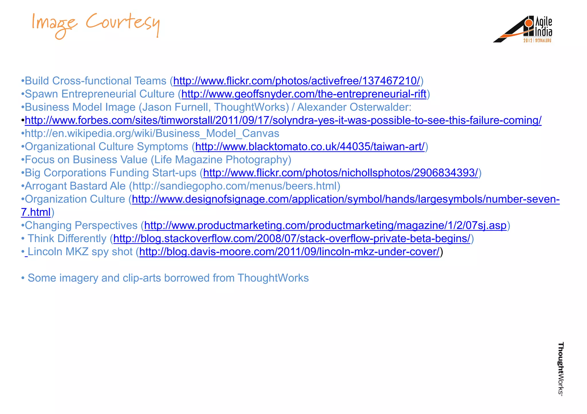 •Build Cross-functional Teams (http://www.flickr.com/photos/activefree/137467210/)
•Spawn Entrepreneurial Culture (http://www.geoffsnyder.com/the-entrepreneurial-rift)
•Business Model Image (Jason Furnell, ThoughtWorks) / Alexander Osterwalder:
•http://www.forbes.com/sites/timworstall/2011/09/17/solyndra-yes-it-was-possible-to-see-this-failure-coming/
•http://en.wikipedia.org/wiki/Business_Model_Canvas
Image Courtesy
•http://en.wikipedia.org/wiki/Business_Model_Canvas
•Organizational Culture Symptoms (http://www.blacktomato.co.uk/44035/taiwan-art/)
•Focus on Business Value (Life Magazine Photography)
•Big Corporations Funding Start-ups (http://www.flickr.com/photos/nichollsphotos/2906834393/)
•Arrogant Bastard Ale (http://sandiegopho.com/menus/beers.html)
•Organization Culture (http://www.designofsignage.com/application/symbol/hands/largesymbols/number-seven-
7.html)
•Changing Perspectives (http://www.productmarketing.com/productmarketing/magazine/1/2/07sj.asp)
• Think Differently (http://blog.stackoverflow.com/2008/07/stack-overflow-private-beta-begins/)
• Lincoln MKZ spy shot (http://blog.davis-moore.com/2011/09/lincoln-mkz-under-cover/)
• Some imagery and clip-arts borrowed from ThoughtWorks• Some imagery and clip-arts borrowed from ThoughtWorks
 